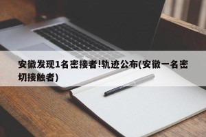 安徽发现1名密接者!轨迹公布(安徽一名密切接触者)