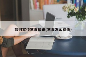 如何宣传禁毒知识(禁毒怎么宣传)