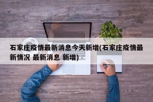 石家庄疫情最新消息今天新增(石家庄疫情最新情况 最新消息 新增)