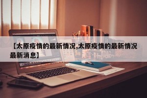 【太原疫情的最新情况,太原疫情的最新情况最新消息】