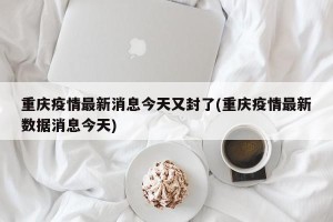 重庆疫情最新消息今天又封了(重庆疫情最新数据消息今天)
