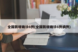 全国新增确诊6例(全国新增确诊6例病例)