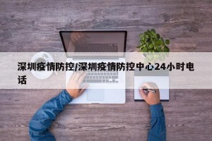 深圳疫情防控/深圳疫情防控中心24小时电话