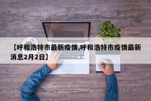 【呼和浩特市最新疫情,呼和浩特市疫情最新消息2月2日】