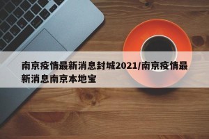 南京疫情最新消息封城2021/南京疫情最新消息南京本地宝