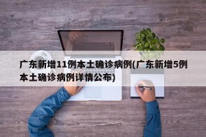 广东新增11例本土确诊病例(广东新增5例本土确诊病例详情公布)
