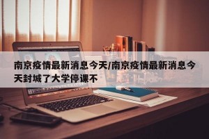 南京疫情最新消息今天/南京疫情最新消息今天封城了大学停课不