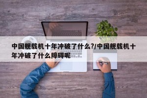 中国舰载机十年冲破了什么?/中国舰载机十年冲破了什么障碍呢