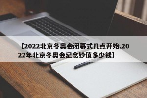 【2022北京冬奥会闭幕式几点开始,2022年北京冬奥会纪念钞值多少钱】