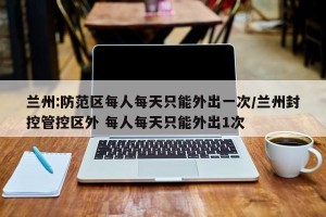 兰州:防范区每人每天只能外出一次/兰州封控管控区外 每人每天只能外出1次