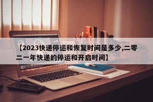 【2023快递停运和恢复时间是多少,二零二一年快递的停运和开启时间】