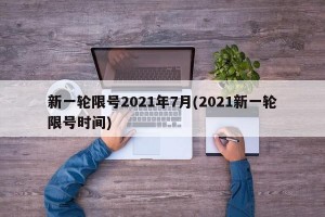 新一轮限号2021年7月(2021新一轮限号时间)