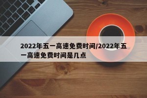 2022年五一高速免费时间/2022年五一高速免费时间是几点