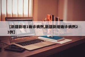 【新疆新增1确诊病例,新疆新增确诊病例23例】