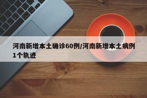 河南新增本土确诊60例/河南新增本土病例1个轨迹