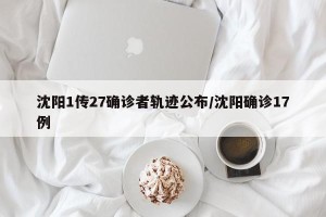 沈阳1传27确诊者轨迹公布/沈阳确诊17例