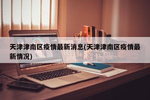 天津津南区疫情最新消息(天津津南区疫情最新情况)