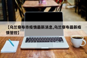 【乌兰察布市疫情最新消息,乌兰察布最新疫情管控】