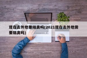 现在去外地要隔离吗(2021现在去外地需要隔离吗)