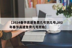 【2024春节高速免费几号到几号,202年春节高速免费几号开始】