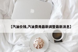 【汽油价钱,汽油费用最新调整最新消息】