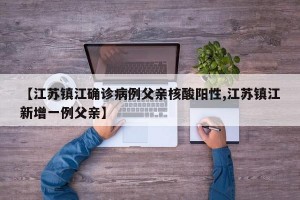【江苏镇江确诊病例父亲核酸阳性,江苏镇江新增一例父亲】