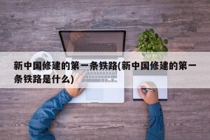 新中国修建的第一条铁路(新中国修建的第一条铁路是什么)