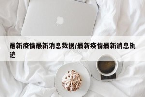 最新疫情最新消息数据/最新疫情最新消息轨迹