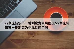 石家庄新乐市一地划定为中风险区/石家庄新乐市一地划定为中风险区了吗