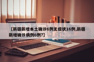 【新疆新增本土确诊6例无症状16例,新疆新增确诊病例6例?】