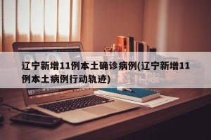 辽宁新增11例本土确诊病例(辽宁新增11例本土病例行动轨迹)