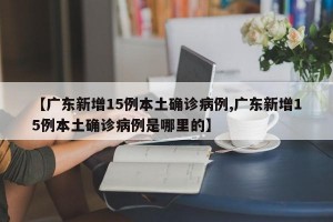【广东新增15例本土确诊病例,广东新增15例本土确诊病例是哪里的】
