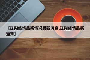 【辽阳疫情最新情况最新消息,辽阳疫情最新通知】