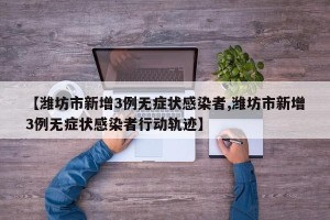 【潍坊市新增3例无症状感染者,潍坊市新增3例无症状感染者行动轨迹】