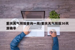 重庆天气预报查询一周/重庆天气预报30天准确率