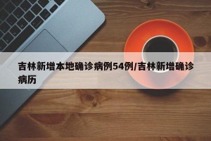 吉林新增本地确诊病例54例/吉林新增确诊病历