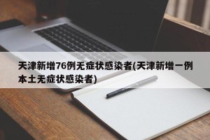 天津新增76例无症状感染者(天津新增一例本土无症状感染者)