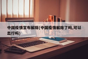 中国疫情宣布解除(中国疫情解除了吗,可以出行吗)