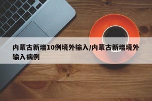 内蒙古新增10例境外输入/内蒙古新增境外输入病例