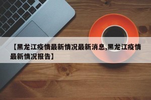 【黑龙江疫情最新情况最新消息,黑龙江疫情最新情况报告】