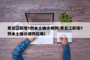黑龙江新增5例本土确诊病例(黑龙江新增5例本土确诊病例在哪)