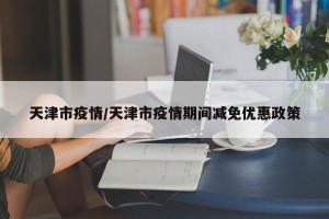 天津市疫情/天津市疫情期间减免优惠政策