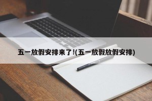 五一放假安排来了!(五一放假放假安排)