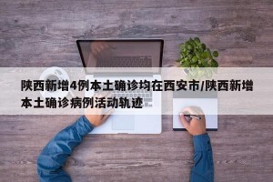 陕西新增4例本土确诊均在西安市/陕西新增本土确诊病例活动轨迹
