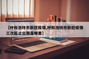 【呼和浩特市新冠疫情,呼和浩特市新冠疫情三次起止日期是哪里】