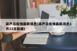 葫芦岛疫情最新消息(葫芦岛疫情最新消息2月11日新增)