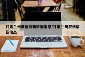甘肃兰州疫情最新数据消息/甘肃兰州疫情最新动态