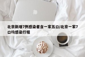 北京新增7例感染者含一家五口/北京一家7口均感染行程