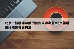 北京一新增确诊病例曾到天津出差/北京新增确诊病例曾去天津