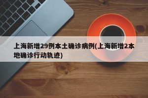 上海新增29例本土确诊病例(上海新增2本地确诊行动轨迹)